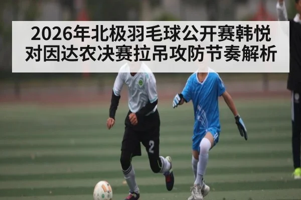2026年北极羽毛球公开赛韩悦对因达农决赛拉吊攻防节奏解析